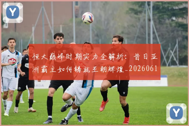 恒大巅峰时期实力全解析：昔日亚洲霸主如何铸就王朝辉煌_20260612211259