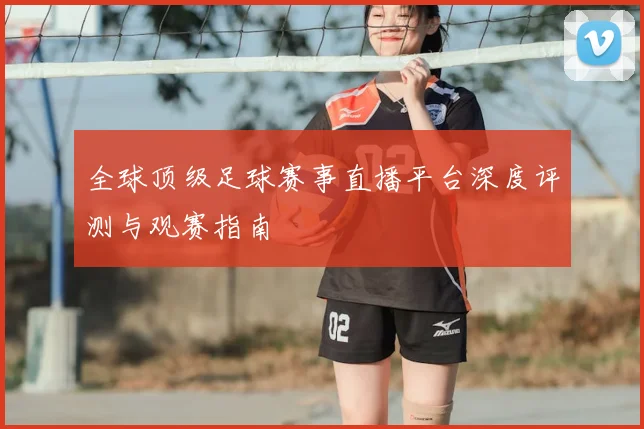 全球顶级足球赛事直播平台深度评测与观赛指南