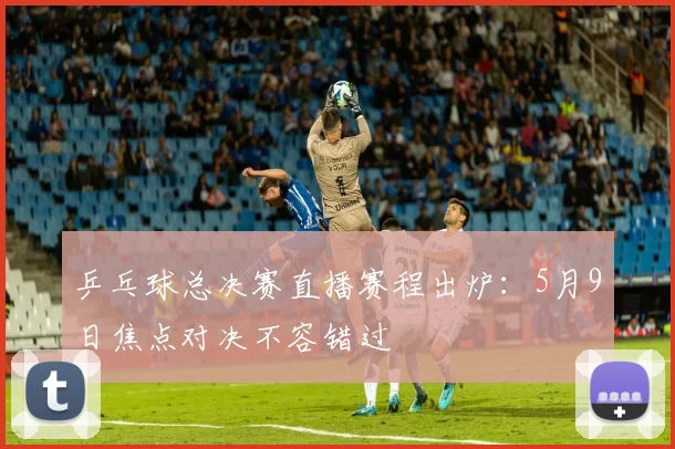 乒乓球总决赛直播赛程出炉：5月9日焦点对决不容错过