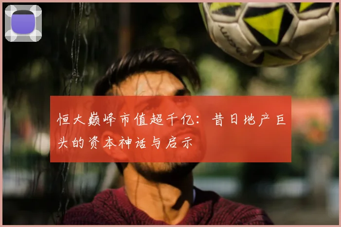 恒大巅峰市值超千亿:昔日地产巨头的资本神话与启示