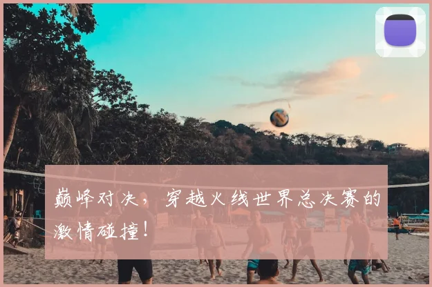 巅峰对决，穿越火线世界总决赛的激情碰撞！